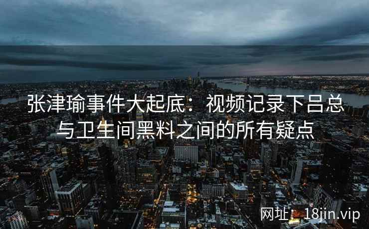 张津瑜事件大起底:视频记录下吕总与卫生间黑料之间的所有疑点 张津瑜事件大起底:视频记录下吕总与卫生间黑料之间的所有疑点