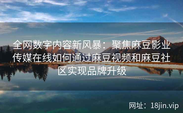 全网数字内容新风暴：聚焦麻豆影业传媒在线如何通过麻豆视频和麻豆社区实现品牌升级