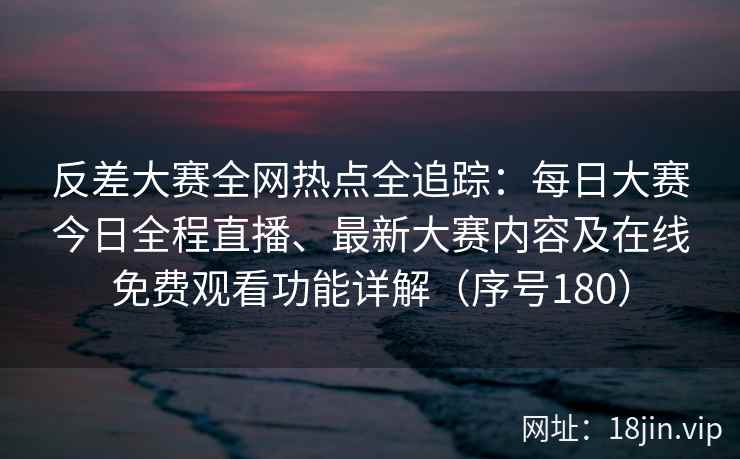 反差大赛全网热点全追踪：每日大赛今日全程直播、最新大赛内容及在线免费观看功能详解（序号180）