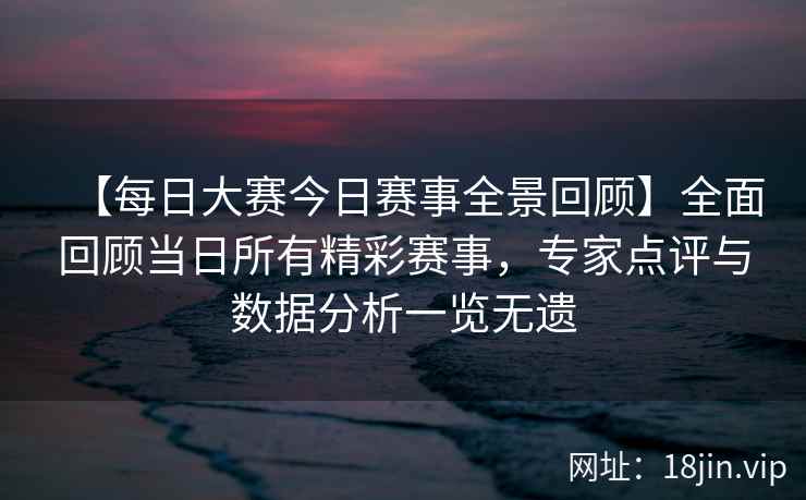 【每日大赛今日赛事全景回顾】全面回顾当日所有精彩赛事，专家点评与数据分析一览无遗