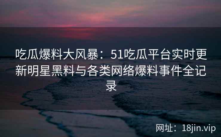 吃瓜爆料大风暴：51吃瓜平台实时更新明星黑料与各类网络爆料事件全记录