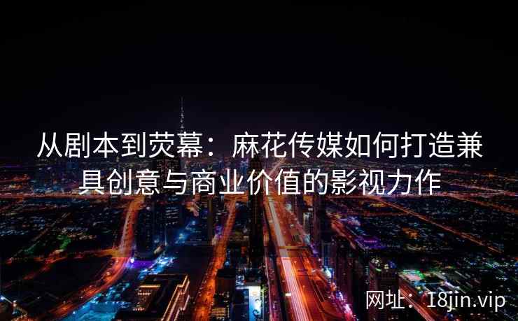 从剧本到荧幕:麻花传媒如何打造兼具创意与商业价值的影视力作 从剧本到荧幕:麻花传媒如何打造兼具创意与商业价值的影视力作