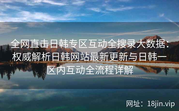 全网直击日韩专区互动全搜录大数据：权威解析日韩网站最新更新与日韩一区内互动全流程详解