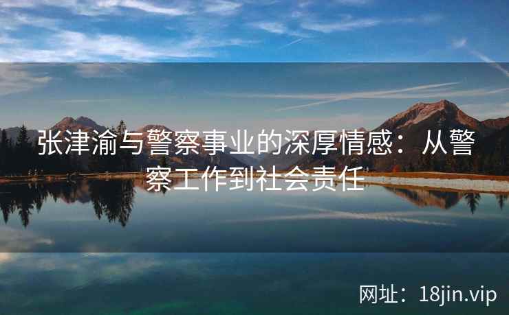 张津渝与警察事业的深厚情感：从警察工作到社会责任