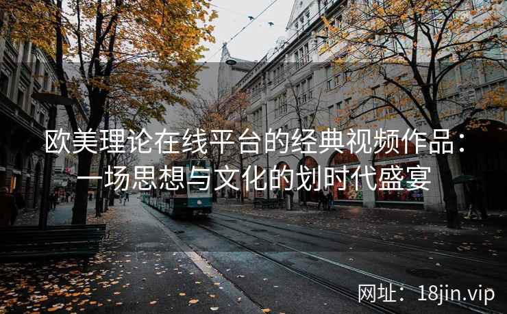 欧美理论在线平台的经典视频作品：一场思想与文化的划时代盛宴