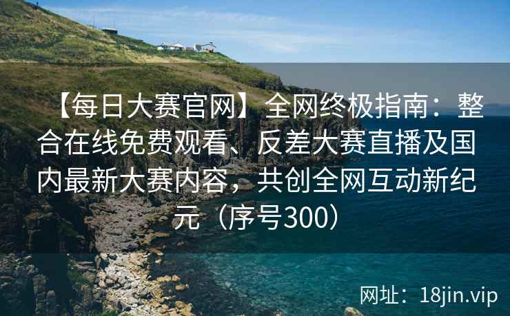 【每日大赛官网】全网终极指南:整合在线免费观看、反差大赛直播及国内最新大赛内容,共创全网互动新纪元(序号300) 【每日大赛官网】全网终极指南:整合在线免费观看、反差大赛直播及国内最新大赛内容,共创全网互动新纪元(序号300)
