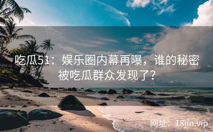 吃瓜51：娱乐圈内幕再曝，谁的秘密被吃瓜群众发现了？