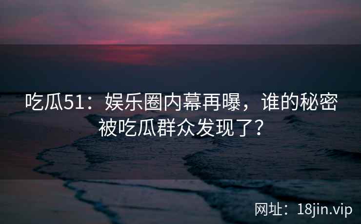 吃瓜51：娱乐圈内幕再曝，谁的秘密被吃瓜群众发现了？
