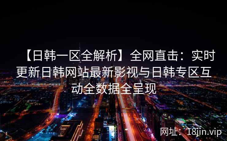 【日韩一区全解析】全网直击：实时更新日韩网站最新影视与日韩专区互动全数据全呈现