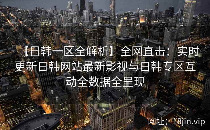【日韩一区全解析】全网直击：实时更新日韩网站最新影视与日韩专区互动全数据全呈现
