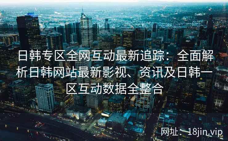 日韩专区全网互动最新追踪：全面解析日韩网站最新影视、资讯及日韩一区互动数据全整合