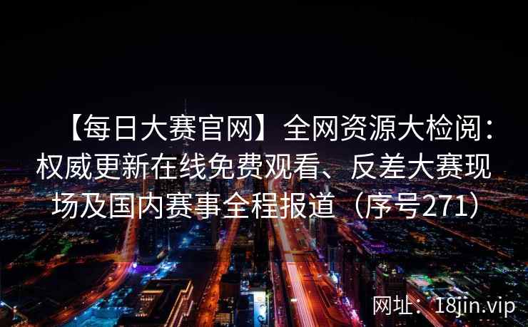 【每日大赛官网】全网资源大检阅：权威更新在线免费观看、反差大赛现场及国内赛事全程报道（序号271）