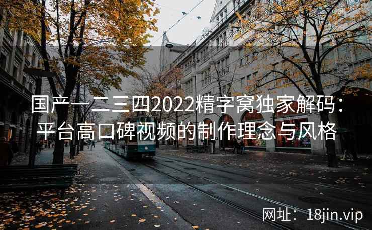 国产一二三四2022精字窝独家解码：平台高口碑视频的制作理念与风格