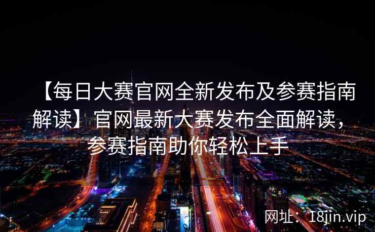 【每日大赛官网全新发布及参赛指南解读】官网最新大赛发布全面解读,参赛指南助你轻松上手 【每日大赛官网全新发布及参赛指南解读】官网最新大赛发布全面解读,参赛指南助你轻松上手