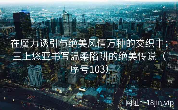 在魔力诱引与绝美风情万种的交织中：三上悠亚书写温柔陷阱的绝美传说（序号103）
