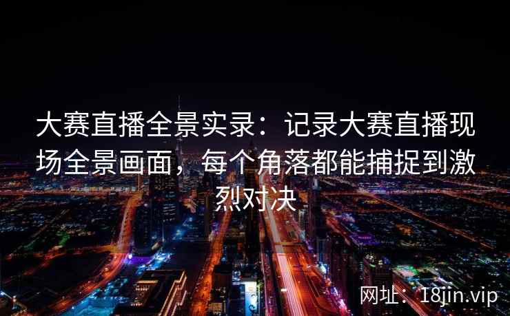 大赛直播全景实录：记录大赛直播现场全景画面，每个角落都能捕捉到激烈对决