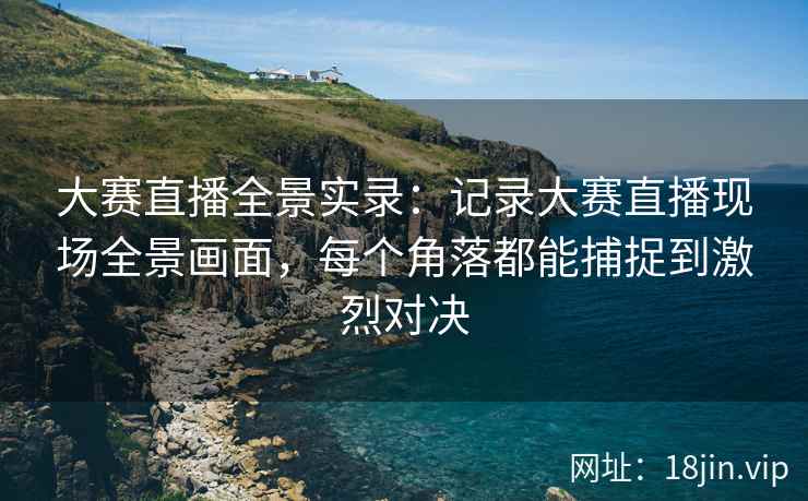 大赛直播全景实录：记录大赛直播现场全景画面，每个角落都能捕捉到激烈对决
