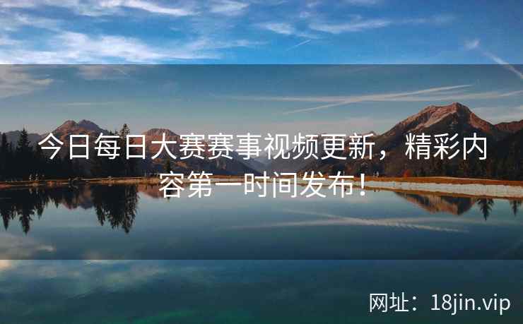 今日每日大赛赛事视频更新，精彩内容第一时间发布！