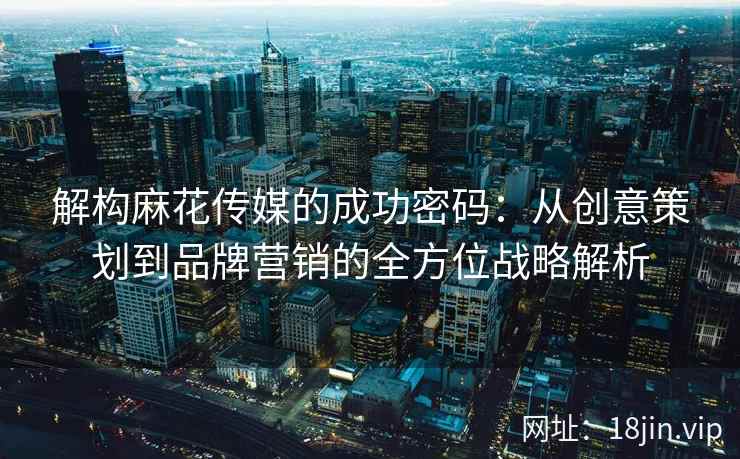解构麻花传媒的成功密码：从创意策划到品牌营销的全方位战略解析