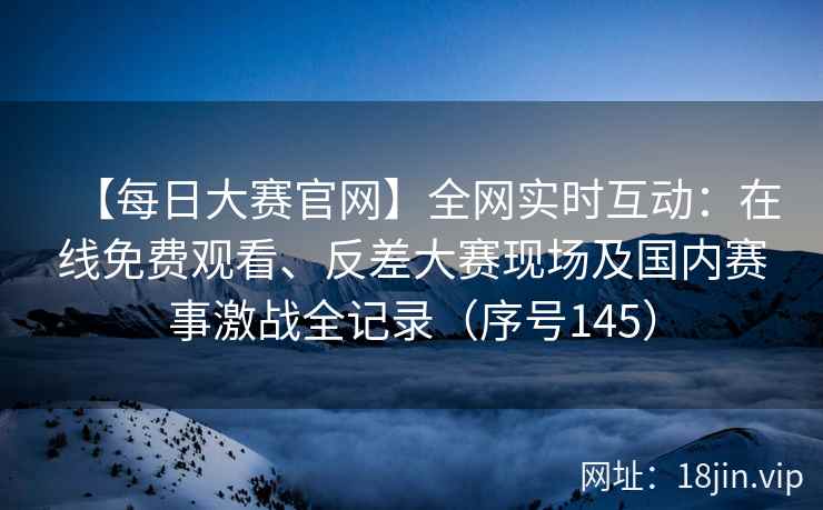 【每日大赛官网】全网实时互动：在线免费观看、反差大赛现场及国内赛事激战全记录（序号145）