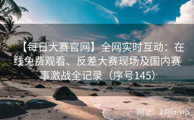【每日大赛官网】全网实时互动：在线免费观看、反差大赛现场及国内赛事激战全记录（序号145）