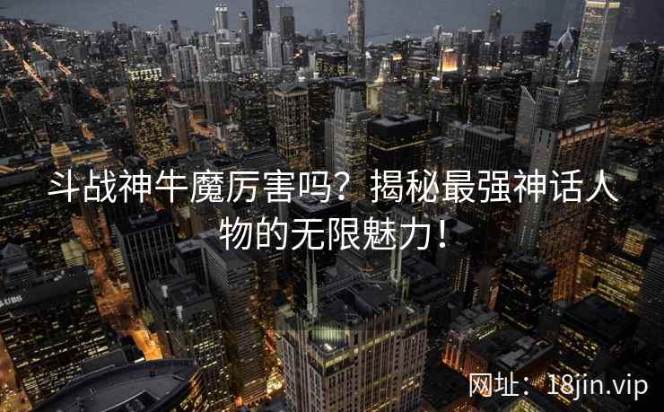 斗战神牛魔厉害吗？揭秘最强神话人物的无限魅力！