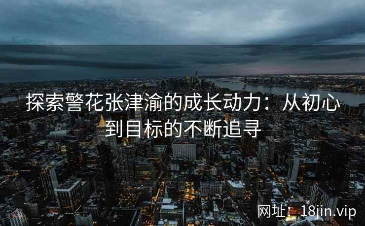 探索警花张津渝的成长动力：从初心到目标的不断追寻